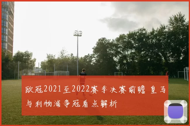 欧冠2021至2022赛季决赛前瞻 皇马与利物浦争冠看点解析