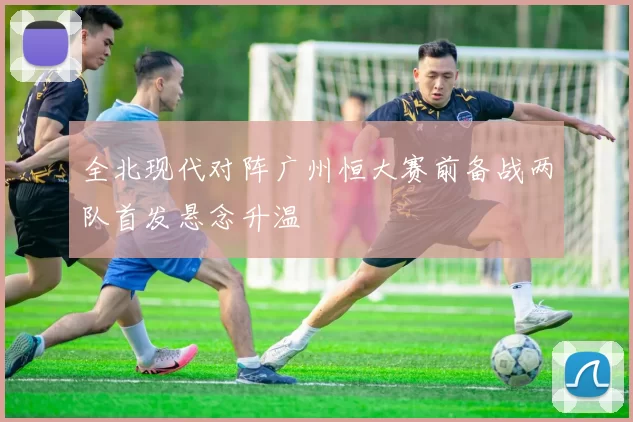 全北现代对阵广州恒大赛前备战两队首发悬念升温
