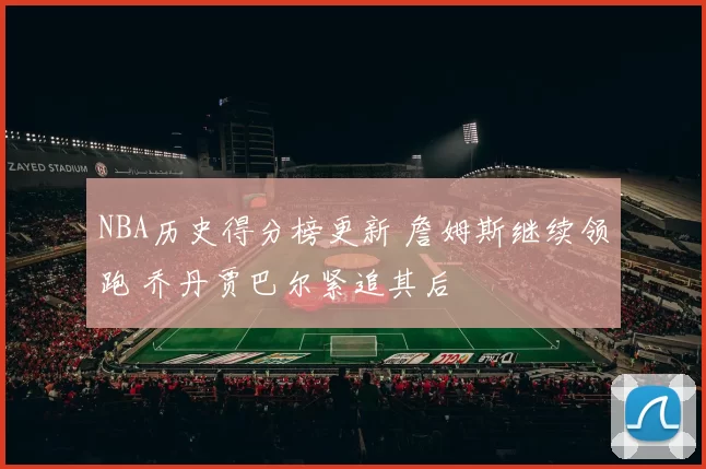 NBA历史得分榜更新 詹姆斯继续领跑 乔丹贾巴尔紧追其后