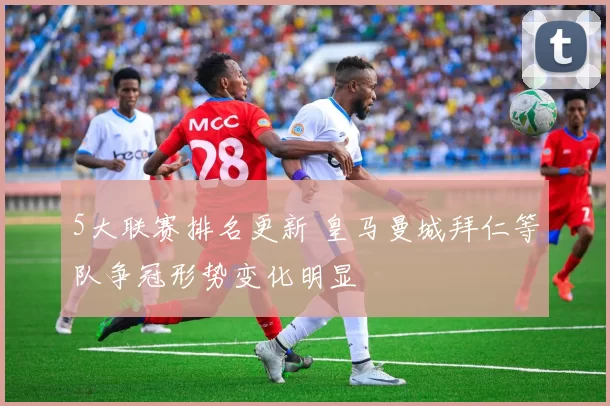 5大联赛排名更新 皇马曼城拜仁等队争冠形势变化明显