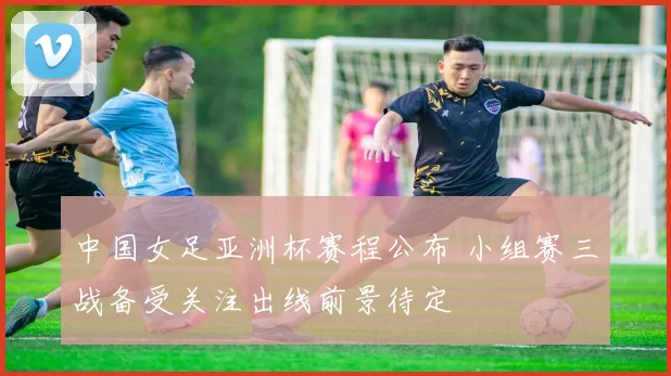 中国女足亚洲杯赛程公布 小组赛三战备受关注出线前景待定