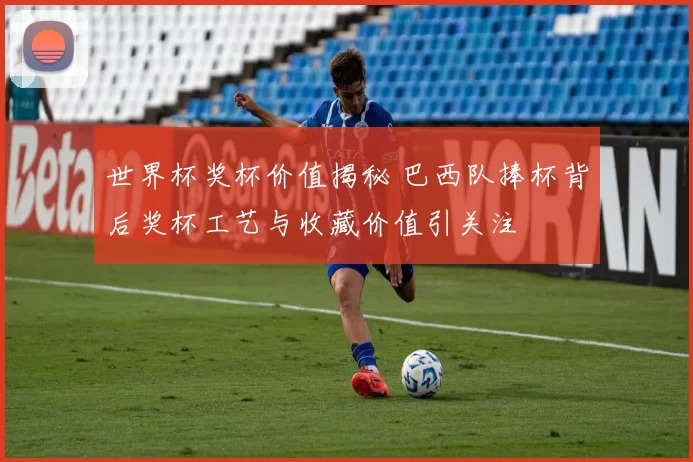 世界杯奖杯价值揭秘 巴西队捧杯背后奖杯工艺与收藏价值引关注