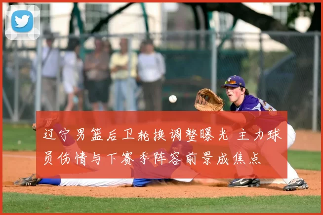 辽宁男篮后卫轮换调整曝光 主力球员伤情与下赛季阵容前景成焦点