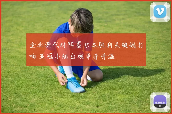 全北现代对阵墨尔本胜利关键战打响 亚冠小组出线争夺升温