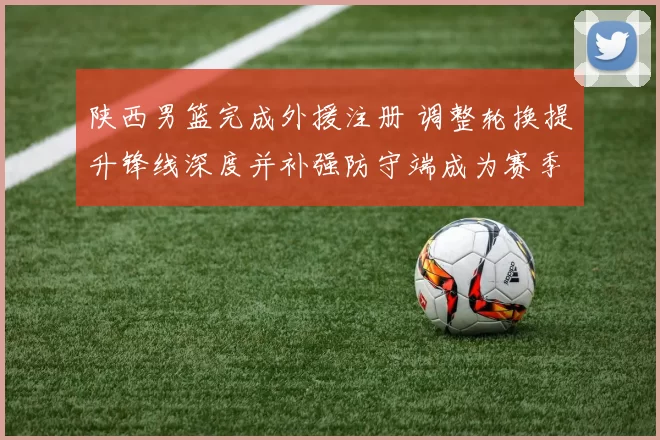 陕西男篮完成外援注册 调整轮换提升锋线深度并补强防守端成为赛季看点