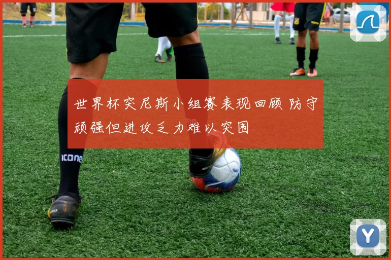 世界杯突尼斯小组赛表现回顾 防守顽强但进攻乏力难以突围