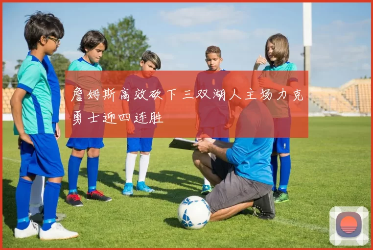 詹姆斯高效砍下三双湖人主场力克勇士迎四连胜