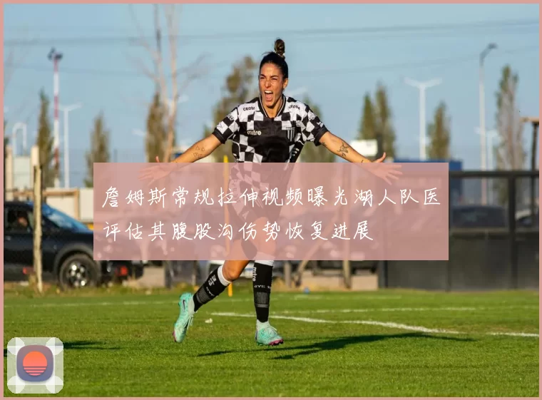 詹姆斯常规拉伸视频曝光湖人队医评估其腹股沟伤势恢复进展