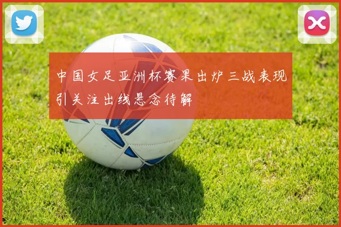 中国女足亚洲杯赛果出炉三战表现引关注出线悬念待解