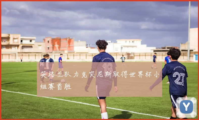英格兰队力克突尼斯取得世界杯小组赛首胜