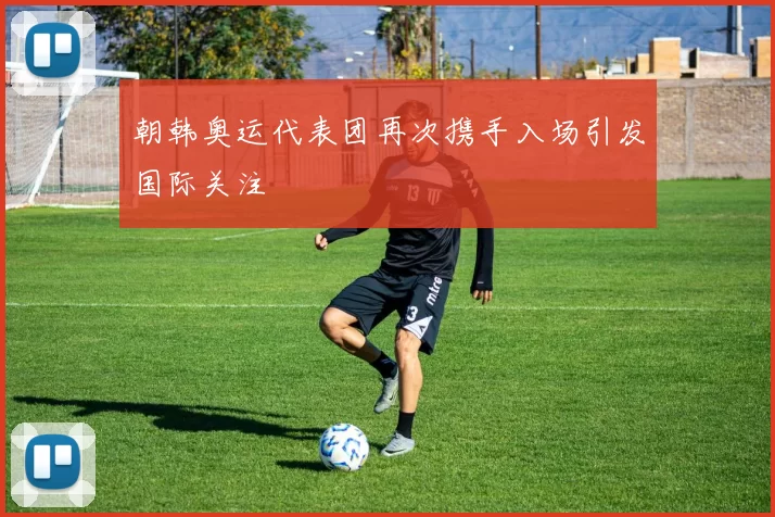 朝韩奥运代表团再次携手入场引发国际关注