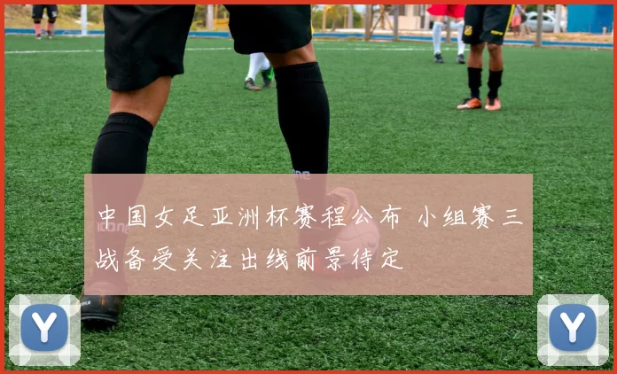 中国女足亚洲杯赛程公布 小组赛三战备受关注出线前景待定