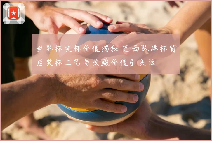 世界杯奖杯价值揭秘 巴西队捧杯背后奖杯工艺与收藏价值引关注