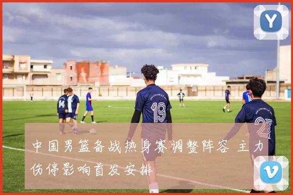 中国男篮备战热身赛调整阵容 主力伤停影响首发安排