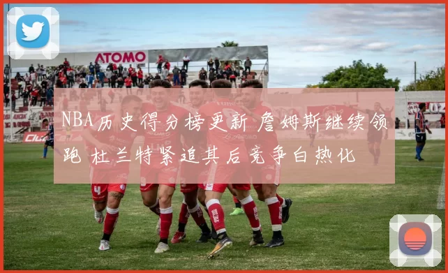 NBA历史得分榜更新 詹姆斯继续领跑 杜兰特紧追其后竞争白热化