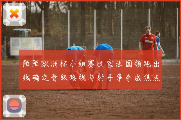 陌陌欧洲杯小组赛收官法国领跑出线确定晋级路线与射手争夺成焦点