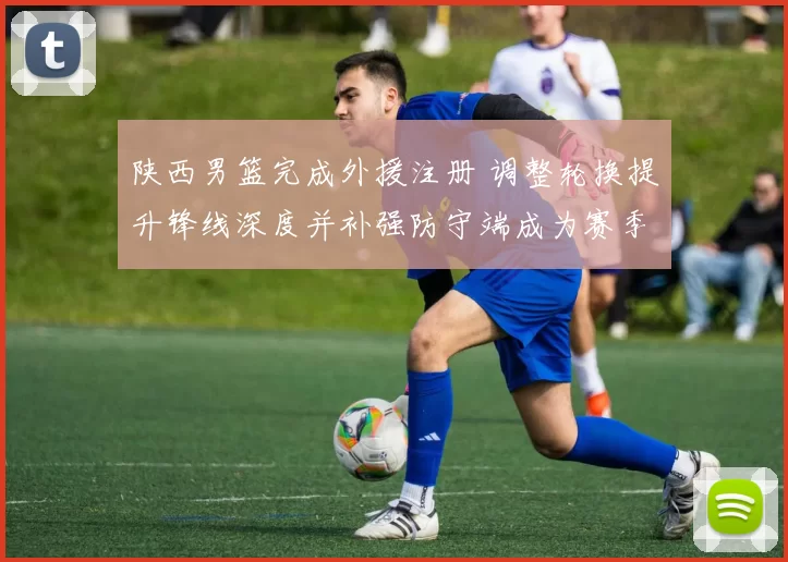 陕西男篮完成外援注册 调整轮换提升锋线深度并补强防守端成为赛季看点