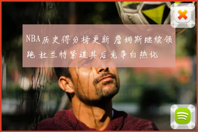 NBA历史得分榜更新 詹姆斯继续领跑 杜兰特紧追其后竞争白热化