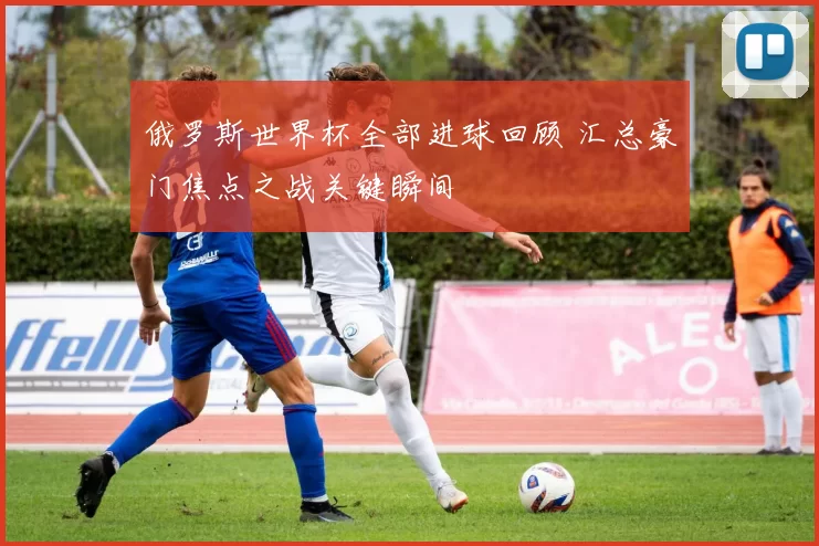 俄罗斯世界杯全部进球回顾 汇总豪门焦点之战关键瞬间