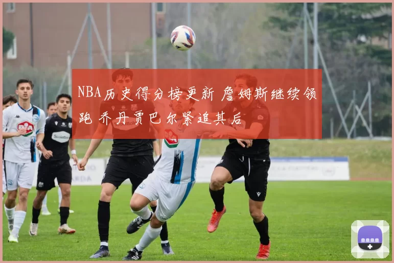 NBA历史得分榜更新 詹姆斯继续领跑 乔丹贾巴尔紧追其后