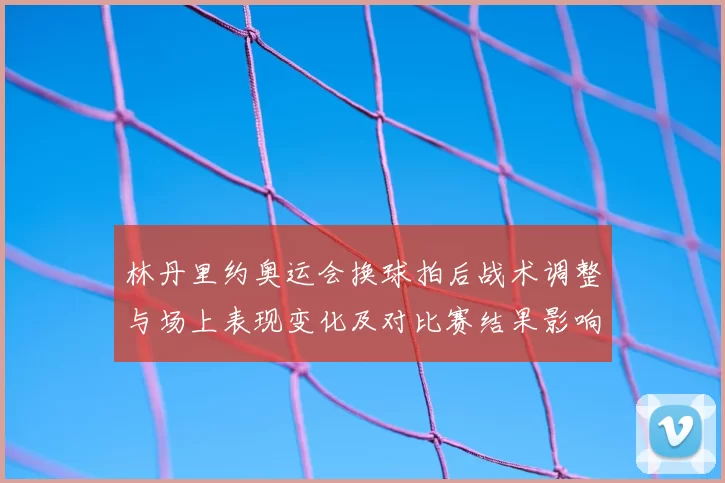 林丹里约奥运会换球拍后战术调整与场上表现变化及对比赛结果影响
