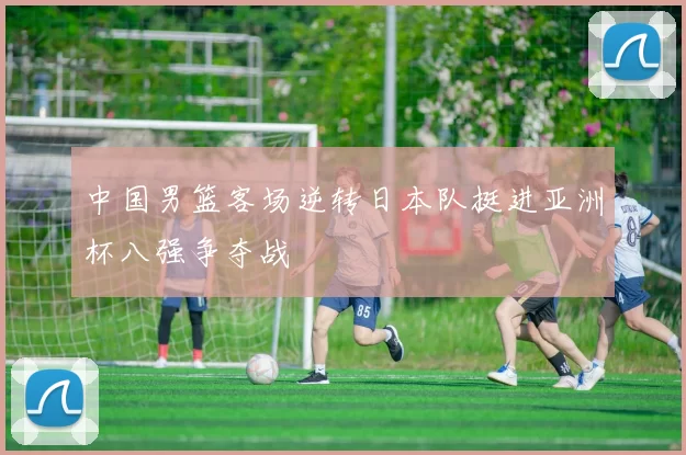 中国男篮客场逆转日本队挺进亚洲杯八强争夺战