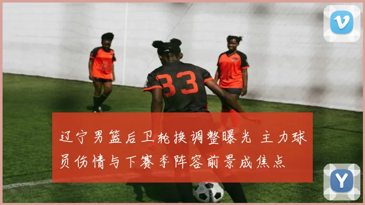 辽宁男篮后卫轮换调整曝光 主力球员伤情与下赛季阵容前景成焦点