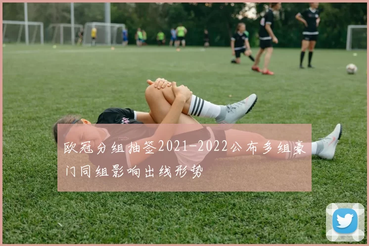 欧冠分组抽签2021-2022公布多组豪门同组影响出线形势