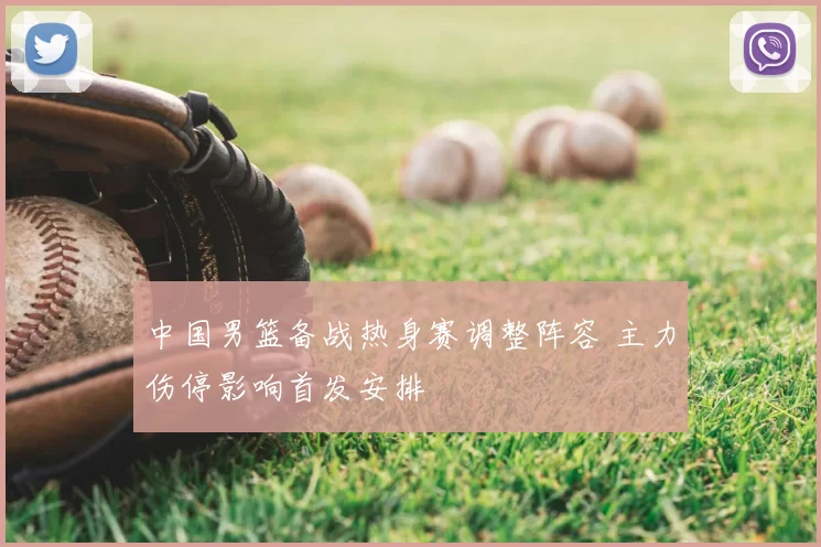 中国男篮备战热身赛调整阵容 主力伤停影响首发安排