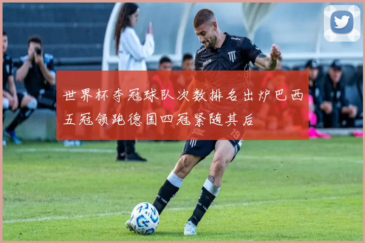 世界杯夺冠球队次数排名出炉巴西五冠领跑德国四冠紧随其后